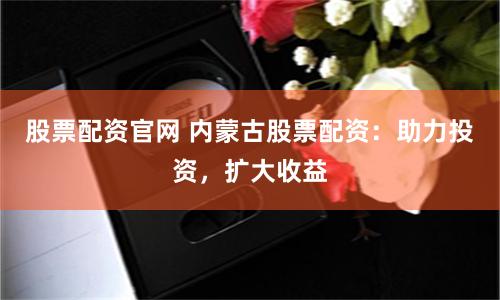 股票配资官网 内蒙古股票配资：助力投资，扩大收益
